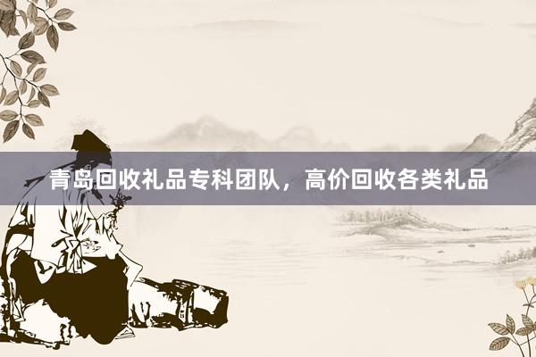 青岛回收礼品专科团队，高价回收各类礼品