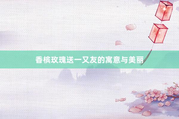 香槟玫瑰送一又友的寓意与美丽